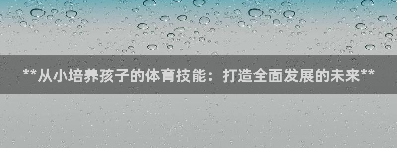 焦点娱乐平台客服电话：**从小培养孩子的体育技能：打造全面发